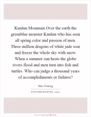 Kunlun Mountain Over the earth the greenblue monster Kunlun who has seen all spring color and passion of men. Three million dragons of white jade soar and freeze the whole sky with snow. When a summer sun heats the globe rivers flood and men turn into fish and turtles. Who can judge a thousand years of accomplishments or failures? Picture Quote #1