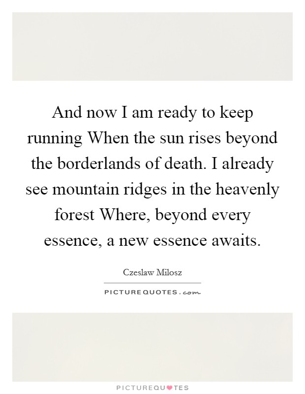 And now I am ready to keep running When the sun rises beyond the borderlands of death. I already see mountain ridges in the heavenly forest Where, beyond every essence, a new essence awaits Picture Quote #1