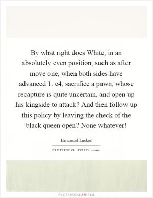 By what right does White, in an absolutely even position, such as after move one, when both sides have advanced 1. e4, sacrifice a pawn, whose recapture is quite uncertain, and open up his kingside to attack? And then follow up this policy by leaving the check of the black queen open? None whatever! Picture Quote #1