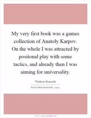 My very first book was a games collection of Anatoly Karpov. On the whole I was attracted by positonal play with some tactics, and already then I was aiming for universality Picture Quote #1
