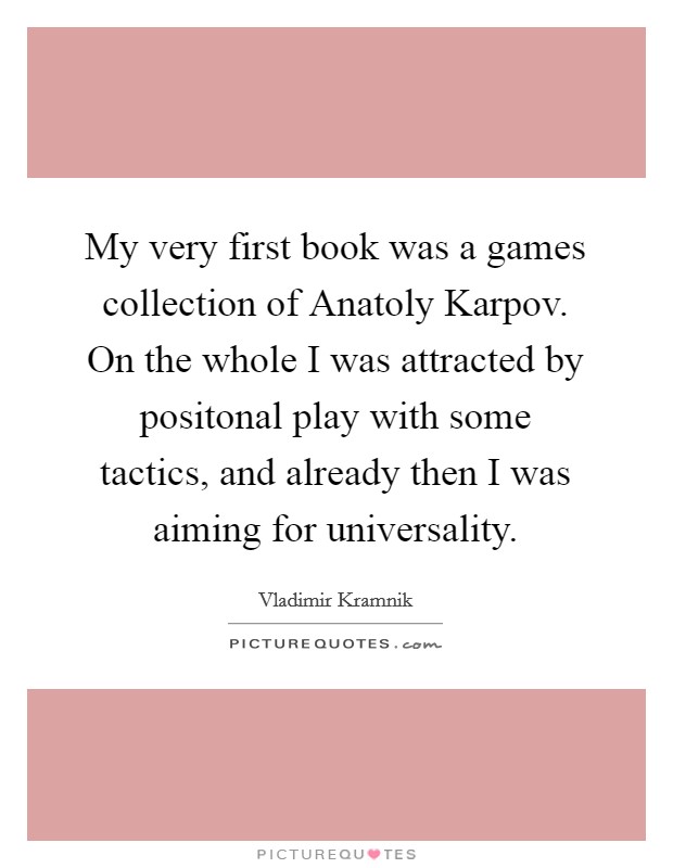 My very first book was a games collection of Anatoly Karpov. On the whole I was attracted by positonal play with some tactics, and already then I was aiming for universality Picture Quote #1