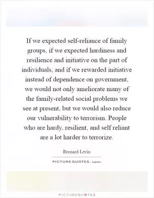 If we expected self-reliance of family groups, if we expected hardiness and resilience and initiative on the part of individuals, and if we rewarded initiative instead of dependence on government, we would not only ameliorate many of the family-related social problems we see at present, but we would also reduce our vulnerability to terrorism. People who are hardy, resilient, and self reliant are a lot harder to terrorize Picture Quote #1