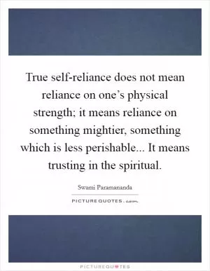 True self-reliance does not mean reliance on one’s physical strength; it means reliance on something mightier, something which is less perishable... It means trusting in the spiritual Picture Quote #1