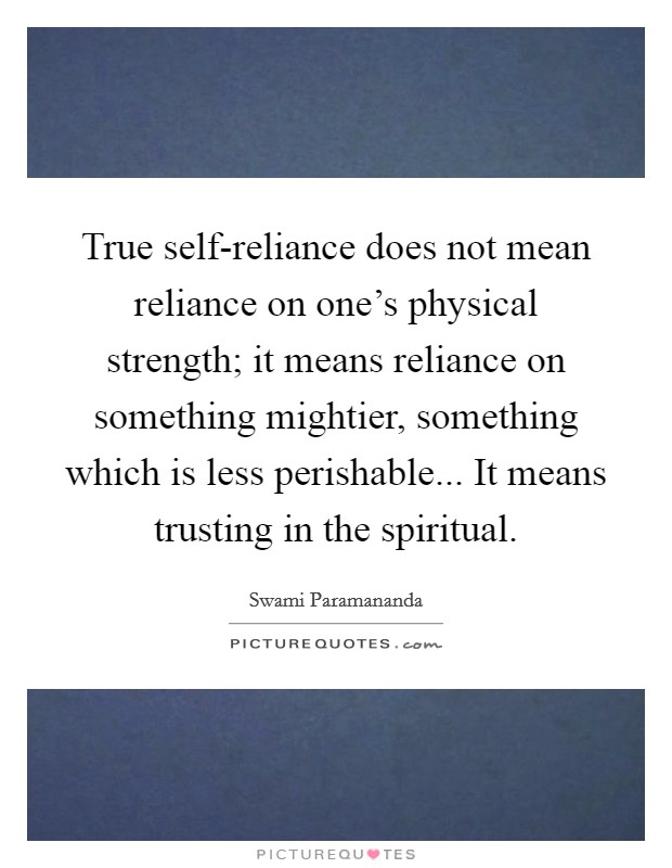 True self-reliance does not mean reliance on one's physical strength; it means reliance on something mightier, something which is less perishable... It means trusting in the spiritual Picture Quote #1