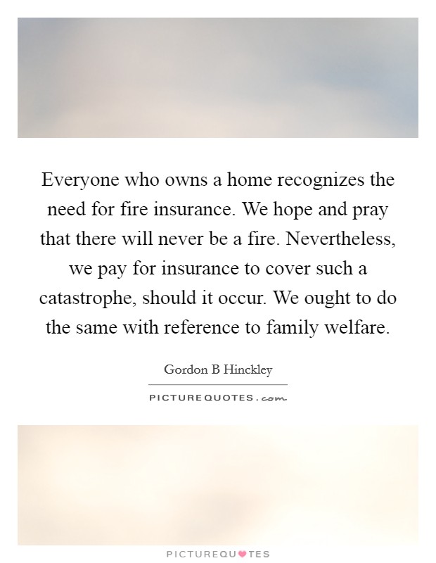 Everyone who owns a home recognizes the need for fire insurance. We hope and pray that there will never be a fire. Nevertheless, we pay for insurance to cover such a catastrophe, should it occur. We ought to do the same with reference to family welfare Picture Quote #1