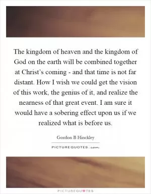 The kingdom of heaven and the kingdom of God on the earth will be combined together at Christ’s coming - and that time is not far distant. How I wish we could get the vision of this work, the genius of it, and realize the nearness of that great event. I am sure it would have a sobering effect upon us if we realized what is before us Picture Quote #1