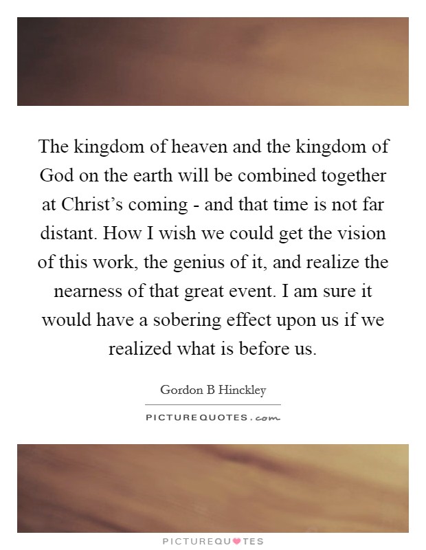 The kingdom of heaven and the kingdom of God on the earth will be combined together at Christ's coming - and that time is not far distant. How I wish we could get the vision of this work, the genius of it, and realize the nearness of that great event. I am sure it would have a sobering effect upon us if we realized what is before us Picture Quote #1