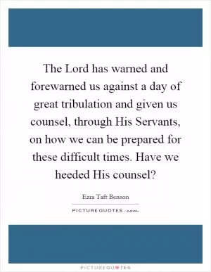 The Lord has warned and forewarned us against a day of great tribulation and given us counsel, through His Servants, on how we can be prepared for these difficult times. Have we heeded His counsel? Picture Quote #1