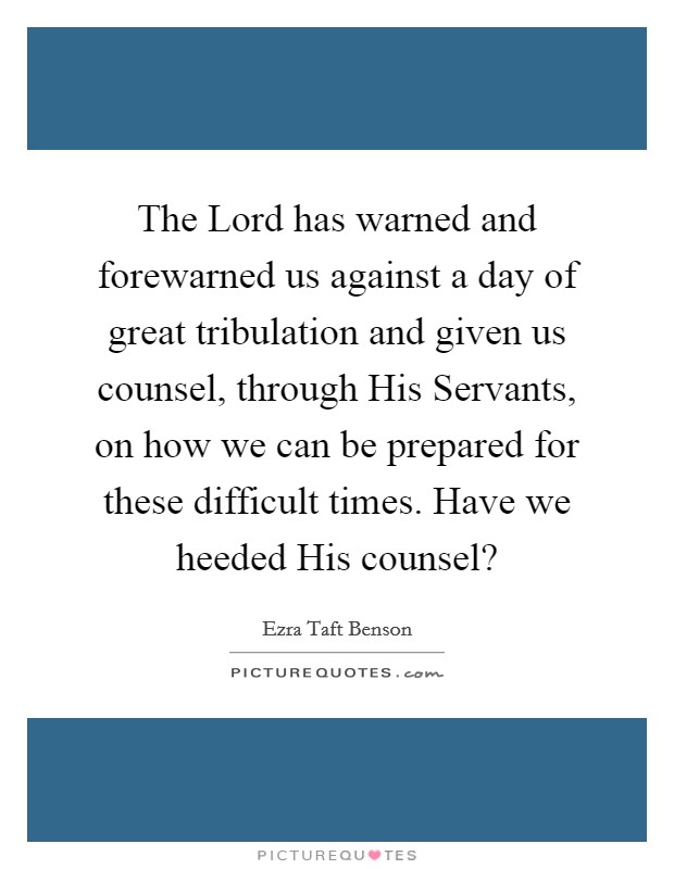The Lord has warned and forewarned us against a day of great tribulation and given us counsel, through His Servants, on how we can be prepared for these difficult times. Have we heeded His counsel? Picture Quote #1