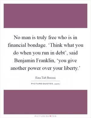 No man is truly free who is in financial bondage. ‘Think what you do when you run in debt’, said Benjamin Franklin, ‘you give another power over your liberty.’ Picture Quote #1