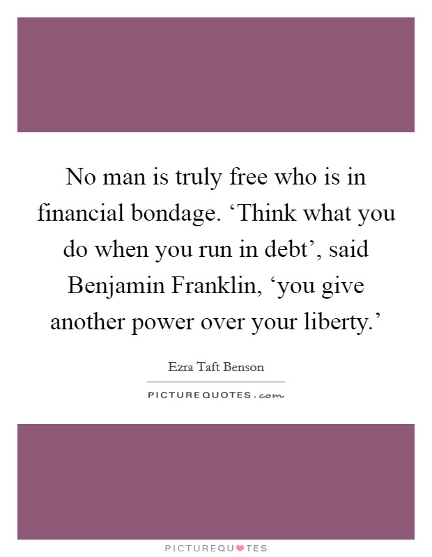 No man is truly free who is in financial bondage. ‘Think what you do when you run in debt', said Benjamin Franklin, ‘you give another power over your liberty.' Picture Quote #1