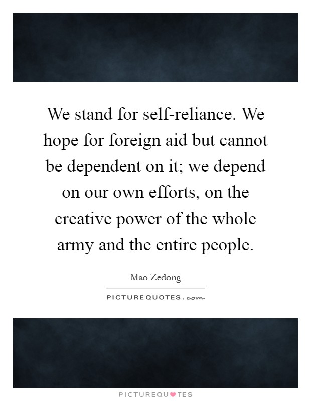 We stand for self-reliance. We hope for foreign aid but cannot be dependent on it; we depend on our own efforts, on the creative power of the whole army and the entire people Picture Quote #1