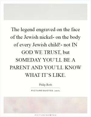 The legend engraved on the face of the Jewish nickel- on the body of every Jewish child!- not IN GOD WE TRUST, but SOMEDAY YOU’LL BE A PARENT AND YOU’LL KNOW WHAT IT’S LIKE Picture Quote #1