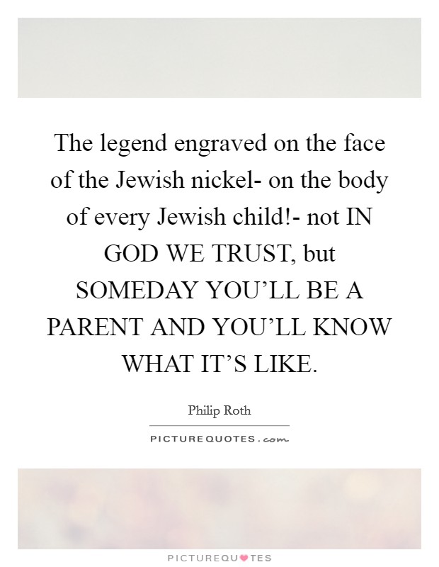 The legend engraved on the face of the Jewish nickel- on the body of every Jewish child!- not IN GOD WE TRUST, but SOMEDAY YOU'LL BE A PARENT AND YOU'LL KNOW WHAT IT'S LIKE Picture Quote #1