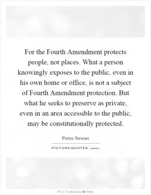 For the Fourth Amendment protects people, not places. What a person knowingly exposes to the public, even in his own home or office, is not a subject of Fourth Amendment protection. But what he seeks to preserve as private, even in an area accessible to the public, may be constitutionally protected Picture Quote #1