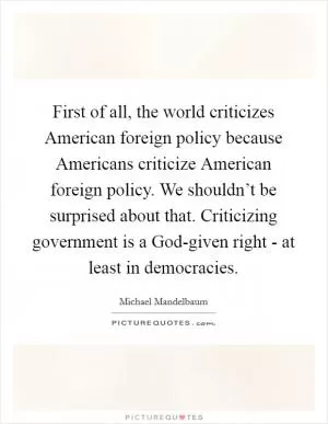 First of all, the world criticizes American foreign policy because Americans criticize American foreign policy. We shouldn’t be surprised about that. Criticizing government is a God-given right - at least in democracies Picture Quote #1