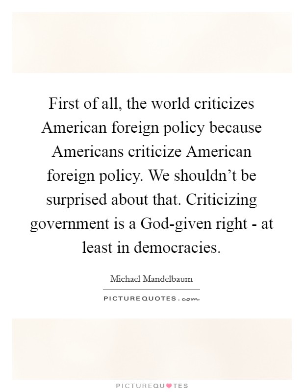 First of all, the world criticizes American foreign policy because Americans criticize American foreign policy. We shouldn't be surprised about that. Criticizing government is a God-given right - at least in democracies Picture Quote #1