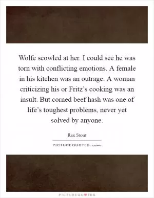 Wolfe scowled at her. I could see he was torn with conflicting emotions. A female in his kitchen was an outrage. A woman criticizing his or Fritz’s cooking was an insult. But corned beef hash was one of life’s toughest problems, never yet solved by anyone Picture Quote #1