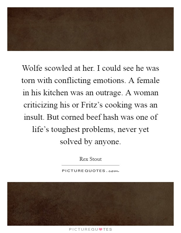 Wolfe scowled at her. I could see he was torn with conflicting emotions. A female in his kitchen was an outrage. A woman criticizing his or Fritz's cooking was an insult. But corned beef hash was one of life's toughest problems, never yet solved by anyone Picture Quote #1