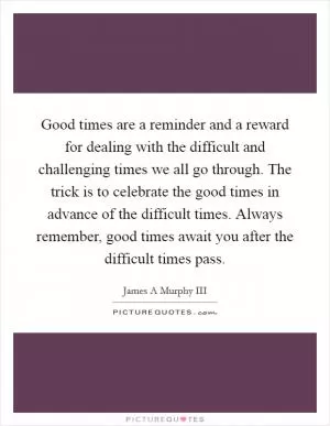 Good times are a reminder and a reward for dealing with the difficult and challenging times we all go through. The trick is to celebrate the good times in advance of the difficult times. Always remember, good times await you after the difficult times pass Picture Quote #1