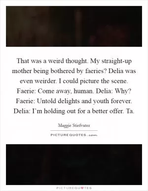 That was a weird thought. My straight-up mother being bothered by faeries? Delia was even weirder. I could picture the scene. Faerie: Come away, human. Delia: Why? Faerie: Untold delights and youth forever. Delia: I’m holding out for a better offer. Ta Picture Quote #1
