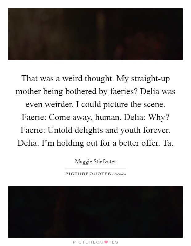 That was a weird thought. My straight-up mother being bothered by faeries? Delia was even weirder. I could picture the scene. Faerie: Come away, human. Delia: Why? Faerie: Untold delights and youth forever. Delia: I'm holding out for a better offer. Ta Picture Quote #1
