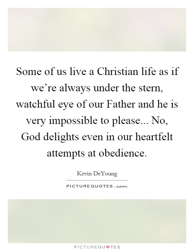 Some of us live a Christian life as if we’re always under the stern, watchful eye of our Father and he is very impossible to please... No, God delights even in our heartfelt attempts at obedience Picture Quote #1