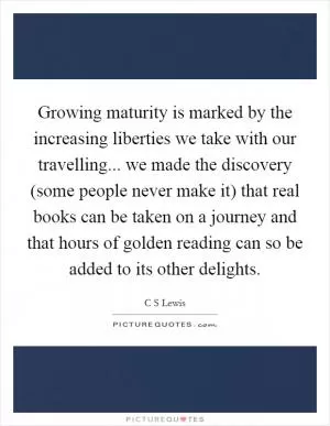 Growing maturity is marked by the increasing liberties we take with our travelling... we made the discovery (some people never make it) that real books can be taken on a journey and that hours of golden reading can so be added to its other delights Picture Quote #1