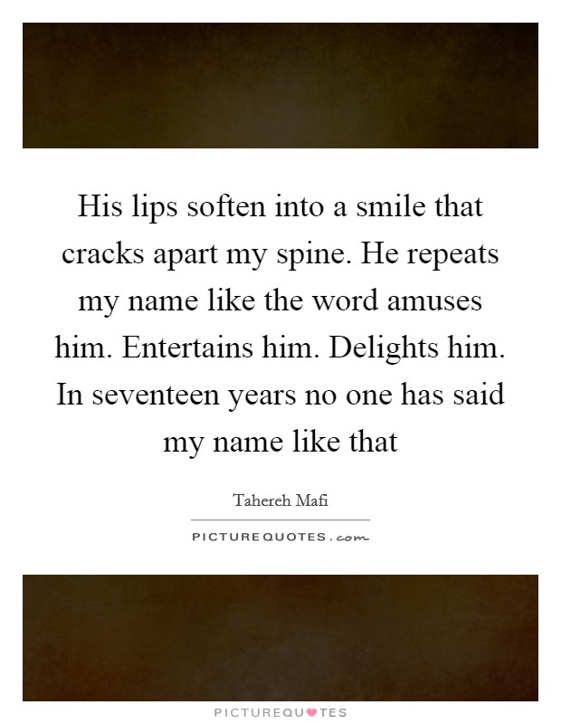 His lips soften into a smile that cracks apart my spine. He repeats my name like the word amuses him. Entertains him. Delights him. In seventeen years no one has said my name like that Picture Quote #1