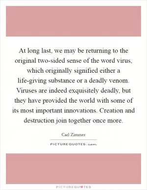 At long last, we may be returning to the original two-sided sense of the word virus, which originally signified either a life-giving substance or a deadly venom. Viruses are indeed exquisitely deadly, but they have provided the world with some of its most important innovations. Creation and destruction join together once more Picture Quote #1