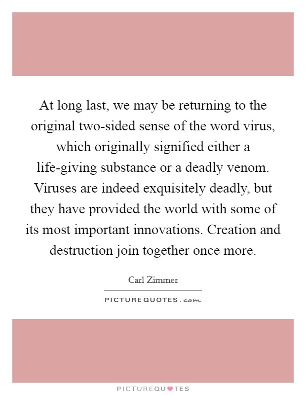 At long last, we may be returning to the original two-sided sense of the word virus, which originally signified either a life-giving substance or a deadly venom. Viruses are indeed exquisitely deadly, but they have provided the world with some of its most important innovations. Creation and destruction join together once more Picture Quote #1