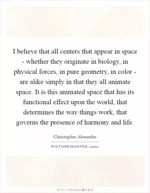 I believe that all centers that appear in space - whether they originate in biology, in physical forces, in pure geometry, in color - are alike simply in that they all animate space. It is this animated space that has its functional effect upon the world, that determines the way things work, that governs the presence of harmony and life Picture Quote #1