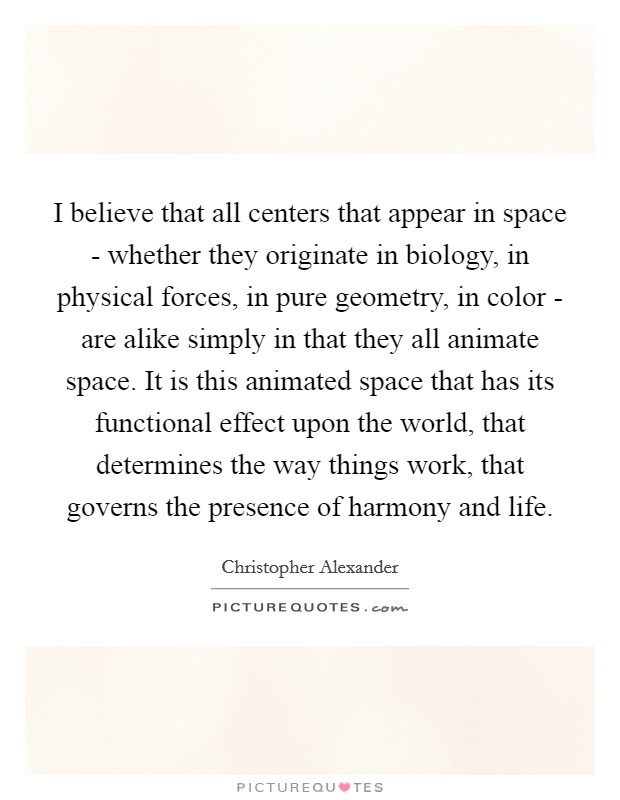 I believe that all centers that appear in space - whether they originate in biology, in physical forces, in pure geometry, in color - are alike simply in that they all animate space. It is this animated space that has its functional effect upon the world, that determines the way things work, that governs the presence of harmony and life Picture Quote #1