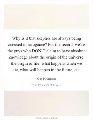 Why is it that skeptics are always being accused of arrogance? For the record, we’re the guys who DON’T claim to have absolute knowledge about the origin of the universe, the origin of life, what happens when we die, what will happen in the future, etc Picture Quote #1