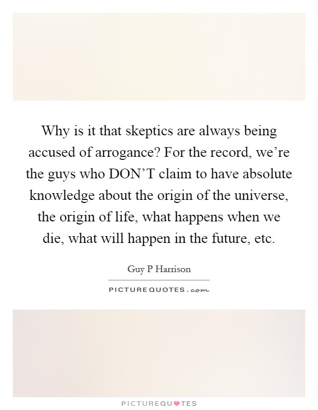 Why is it that skeptics are always being accused of arrogance? For the record, we're the guys who DON'T claim to have absolute knowledge about the origin of the universe, the origin of life, what happens when we die, what will happen in the future, etc Picture Quote #1