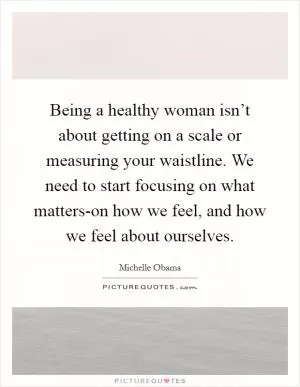 Being a healthy woman isn’t about getting on a scale or measuring your waistline. We need to start focusing on what matters-on how we feel, and how we feel about ourselves Picture Quote #1