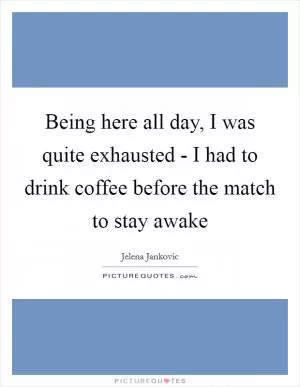 Being here all day, I was quite exhausted - I had to drink coffee before the match to stay awake Picture Quote #1