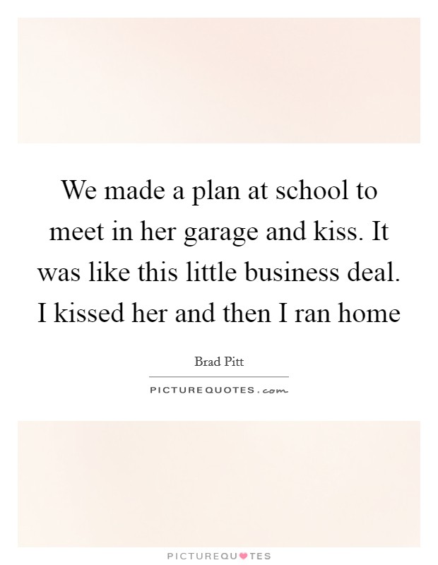We made a plan at school to meet in her garage and kiss. It was like this little business deal. I kissed her and then I ran home Picture Quote #1