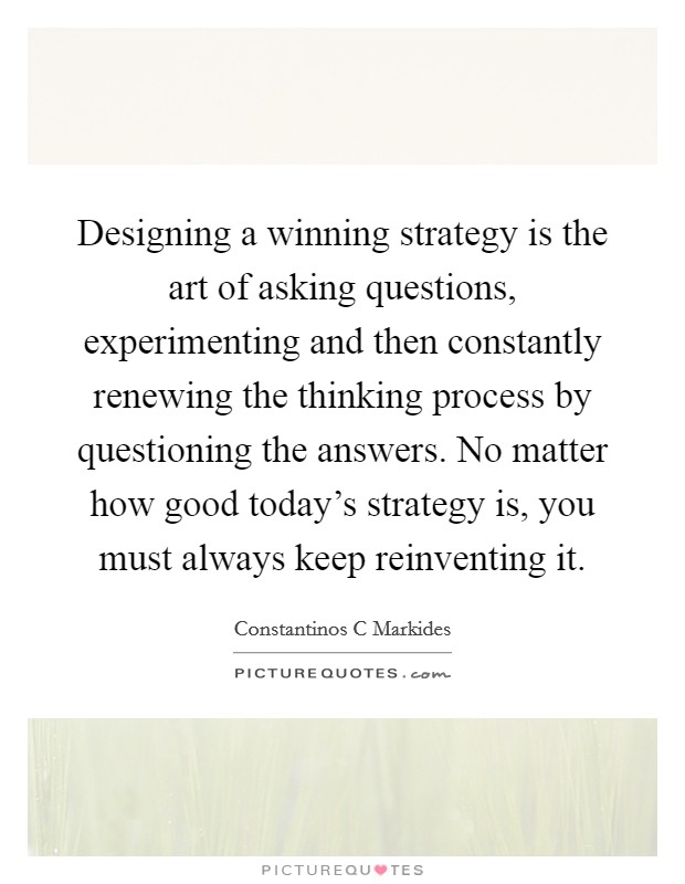 Designing a winning strategy is the art of asking questions, experimenting and then constantly renewing the thinking process by questioning the answers. No matter how good today's strategy is, you must always keep reinventing it Picture Quote #1