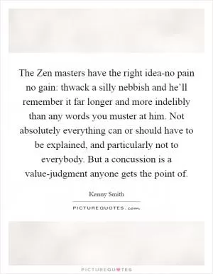 The Zen masters have the right idea-no pain no gain: thwack a silly nebbish and he’ll remember it far longer and more indelibly than any words you muster at him. Not absolutely everything can or should have to be explained, and particularly not to everybody. But a concussion is a value-judgment anyone gets the point of Picture Quote #1