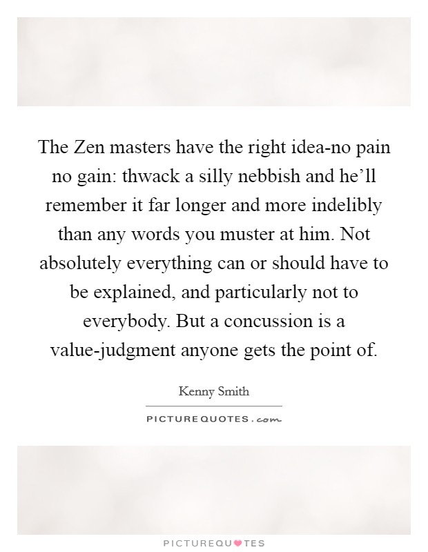 The Zen masters have the right idea-no pain no gain: thwack a silly nebbish and he'll remember it far longer and more indelibly than any words you muster at him. Not absolutely everything can or should have to be explained, and particularly not to everybody. But a concussion is a value-judgment anyone gets the point of Picture Quote #1
