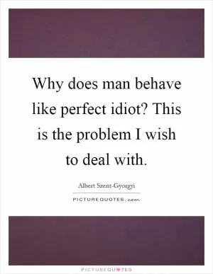 Why does man behave like perfect idiot? This is the problem I wish to deal with Picture Quote #1