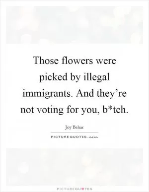 Those flowers were picked by illegal immigrants. And they’re not voting for you, b*tch Picture Quote #1