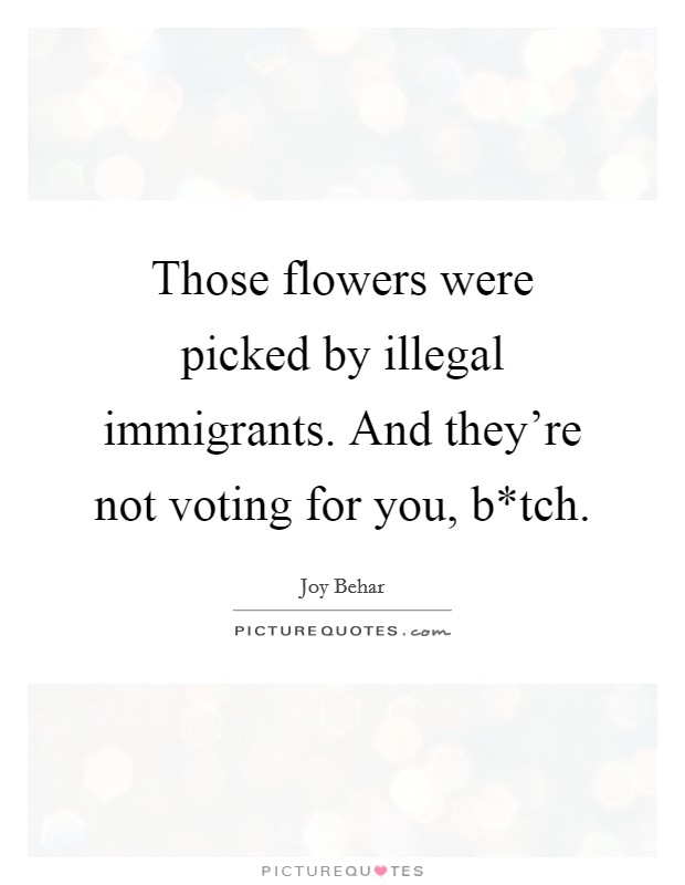 Those flowers were picked by illegal immigrants. And they're not voting for you, b*tch Picture Quote #1