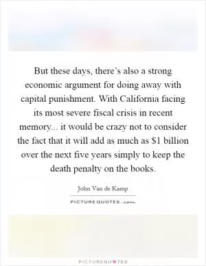 But these days, there’s also a strong economic argument for doing away with capital punishment. With California facing its most severe fiscal crisis in recent memory... it would be crazy not to consider the fact that it will add as much as $1 billion over the next five years simply to keep the death penalty on the books Picture Quote #1