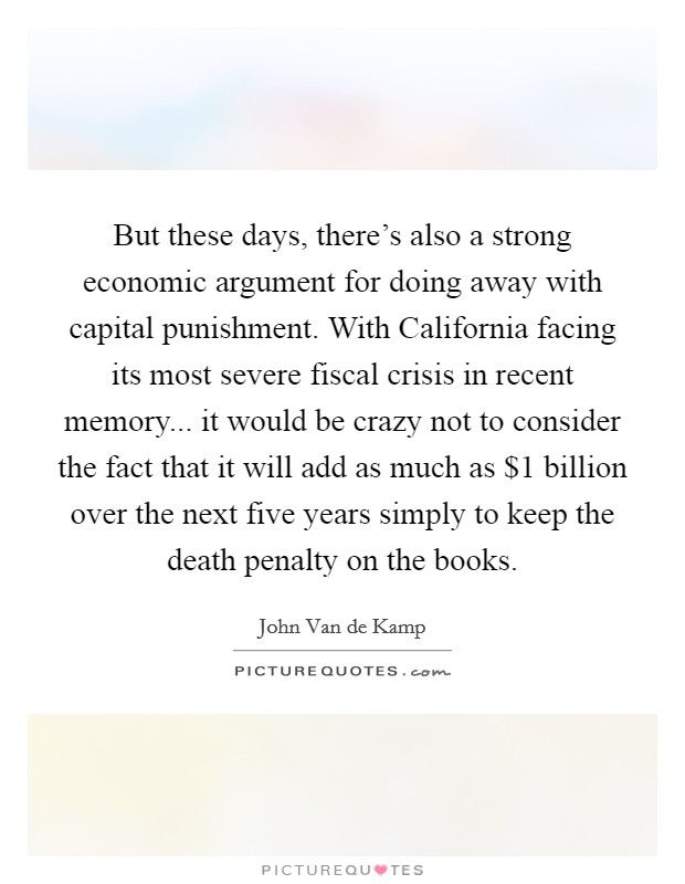 But these days, there's also a strong economic argument for doing away with capital punishment. With California facing its most severe fiscal crisis in recent memory... it would be crazy not to consider the fact that it will add as much as $1 billion over the next five years simply to keep the death penalty on the books Picture Quote #1