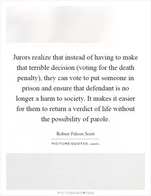 Jurors realize that instead of having to make that terrible decision (voting for the death penalty), they can vote to put someone in prison and ensure that defendant is no longer a harm to society. It makes it easier for them to return a verdict of life without the possibility of parole Picture Quote #1