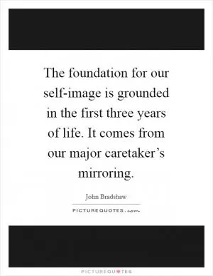 The foundation for our self-image is grounded in the first three years of life. It comes from our major caretaker’s mirroring Picture Quote #1