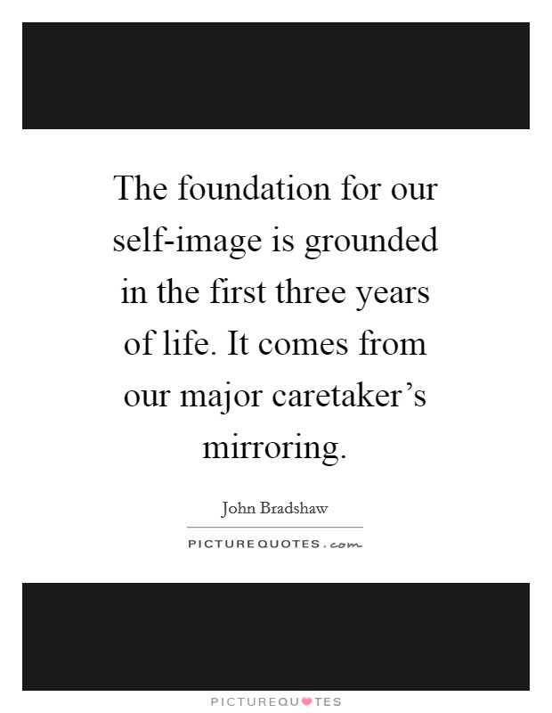 The foundation for our self-image is grounded in the first three years of life. It comes from our major caretaker's mirroring Picture Quote #1
