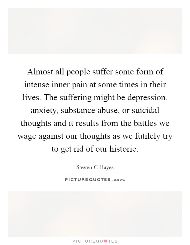 Almost all people suffer some form of intense inner pain at some times in their lives. The suffering might be depression, anxiety, substance abuse, or suicidal thoughts and it results from the battles we wage against our thoughts as we futilely try to get rid of our historie Picture Quote #1